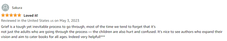 Grief is a tough yet inevitable process to go through, most of the time we tend to forget that it's not just the adults who are going through the process - the children are also hurt and confused. It's nice to see authors who expand their vision and aim to cater books for all ages. Indeed very helpful!