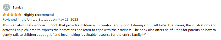 This is an absolutely wonderful book that provides children with comfort and support during a difficult time. The stories, the illustrations and activities help children to express their emotions and learn to cope with their sadness. The book also offers helpful tips for parents on how to gently talk to children about grief and loss, making it valuable resource for the entire family.