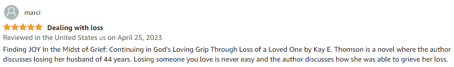 Finding JOY In the Midst of Grief: Continuing in God's Loving Grip Through Loss of a Loved One by Kay E. Thomson is a novel where the author discusses losing her husband of 44 years. Losing someone you love is never easy and the author discusses how she was able to grieve her loss.