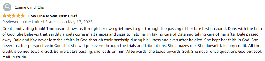 Great, motivating book! Thompson shows us through her own grief how to get through the passing of her late first husband, Dale, with the help of God. She believes that earthly angels come in all shapes and sizes to help her in taking care of Dale and taking care of her after Dale passed away. Dale and Kay never lost their faith in God through their hardship during his illness and even after he died. She kept her faith in God. She never lost her perspective in God that she will persevere through the trials and tribulations. She amazes me. She doesn't take any credit. All the credit is owned toward God. Before Dale's passing, she leads on him. Afterwards, she leads towards God. She never once questions God but took it all in stride.