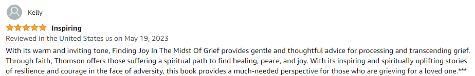 With its warm and inviting tone, Finding Joy In The Midst Of Grief provides gentle and thoughtful advice for processing and transcending grief. Through faith, Thomson offers those suffering a spiritual path to find healing, peace, and joy. With its inspiring and spiritually uplifting stories of resilience and courage in the face of adversity, this book provides a much-needed perspective for those who are grieving for a loved one.